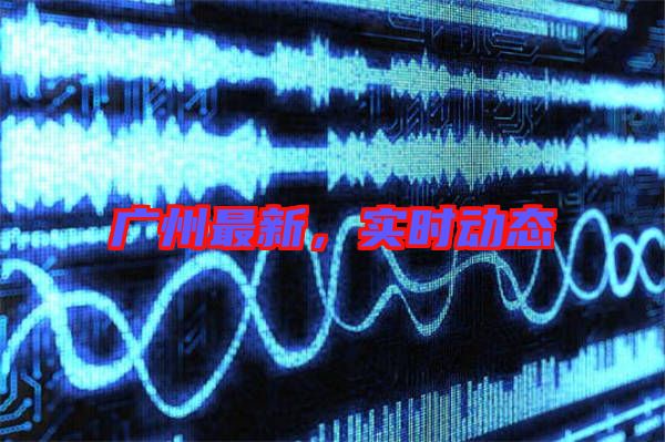 廣州最新,實(shí)時動態(tài)