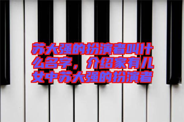 蘇大強(qiáng)的扮演者叫什么名字,介紹家有兒女中蘇大強(qiáng)的扮演者