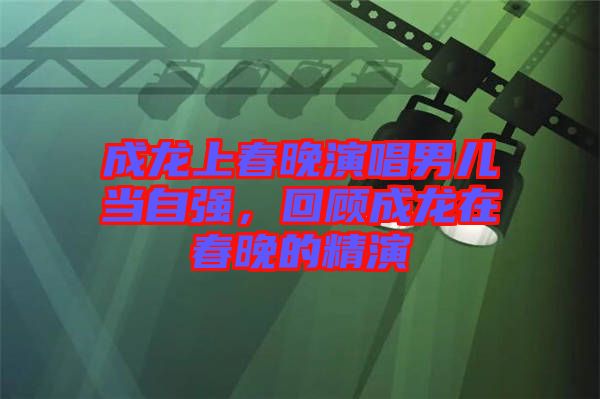 成龍上春晚演唱男兒當(dāng)自強(qiáng),回顧成龍在春晚的精演