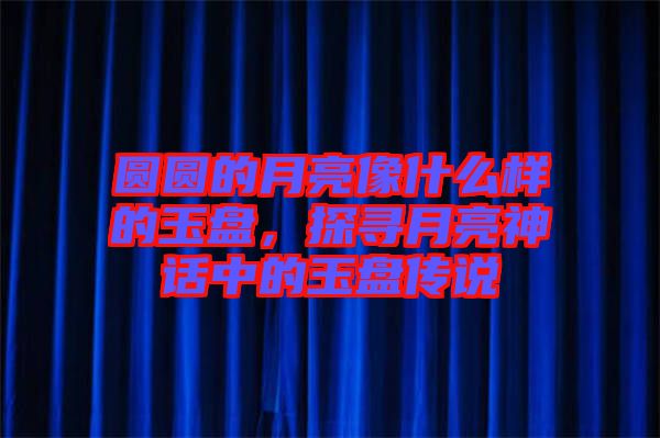 圓圓的月亮像什么樣的玉盤，探尋月亮神話中的玉盤傳說