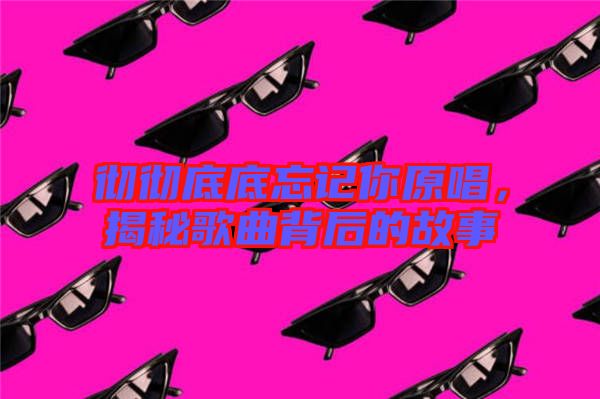 徹徹底底忘記你原唱,揭秘歌曲背后的故事
