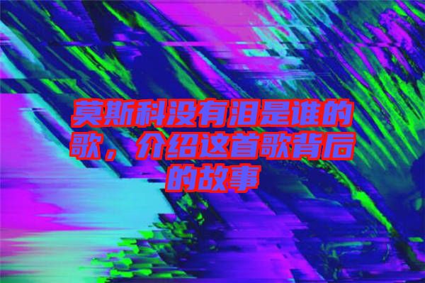 莫斯科沒有淚是誰的歌,介紹這首歌背后的故事