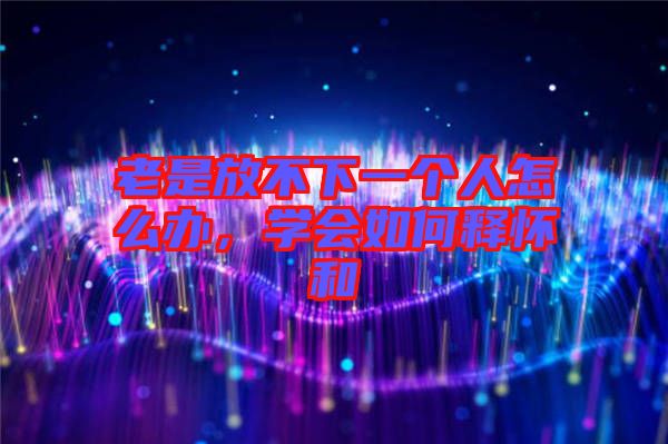 老是放不下一個人怎么辦,學會如何釋懷和