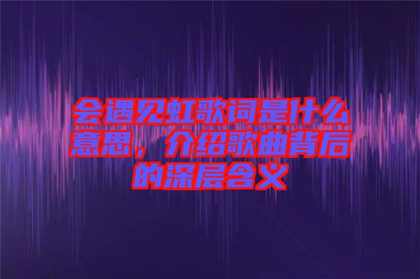 會遇見虹歌詞是什么意思,介紹歌曲背后的深層含義