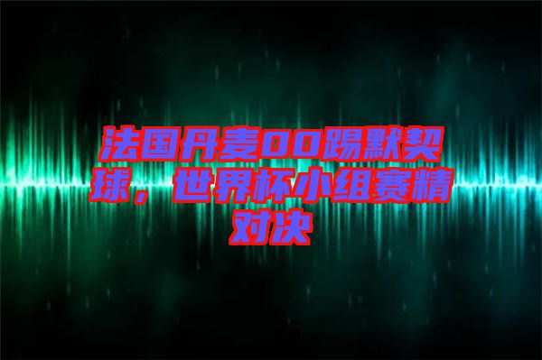 法國(guó)丹麥00踢默契球,世界杯小組賽精對(duì)決