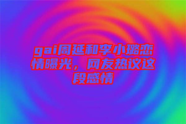 gai周延和李小璐戀情曝光,網(wǎng)友熱議這段感情