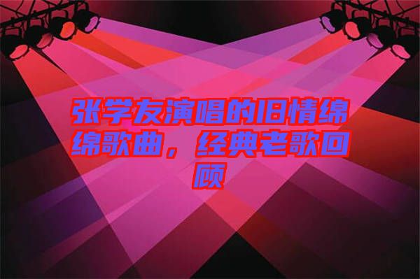 張學(xué)友演唱的舊情綿綿歌曲,經(jīng)典老歌回顧