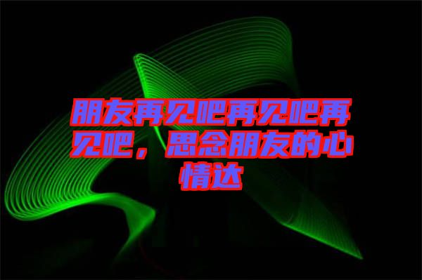 朋友再見吧再見吧再見吧，思念朋友的心情達