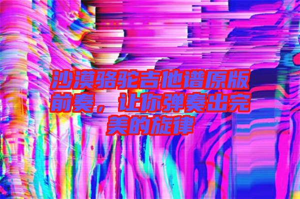 沙漠駱駝吉他譜原版前奏，讓你彈奏出完美的旋律