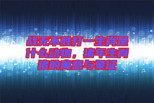 戰(zhàn)無不勝打一生肖是什么動物,豬年生肖豬的寓意與象征