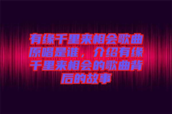 有緣千里來相會歌曲原唱是誰,介紹有緣千里來相會的歌曲背后的故事