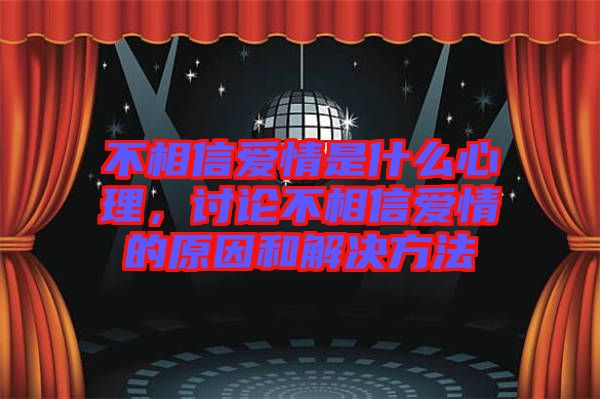 不相信愛情是什么心理,討論不相信愛情的原因和解決方法