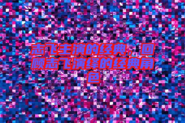 志飛主演的經(jīng)典,回顧志飛演繹的經(jīng)典角色