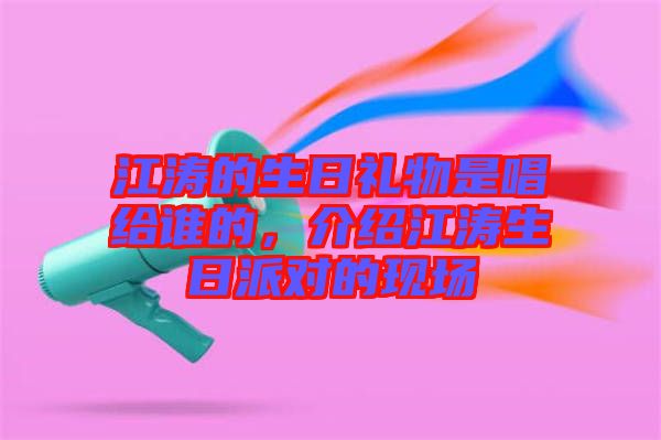 江濤的生日禮物是唱給誰的,介紹江濤生日派對的現場