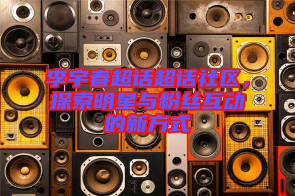 李宇春超話超話社區(qū),探索明星與粉絲互動的新方式