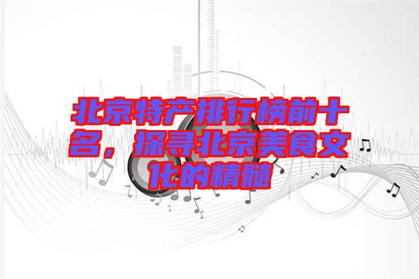 北京特產排行榜前十名,探尋北京美食文化的精髓