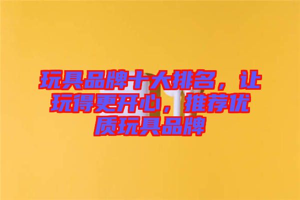 玩具品牌十大排名,讓玩得更開心,推薦優質玩具品牌