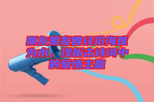 朋友圈發曾經滄海難為水,淺析古詩詞中的愛情主題