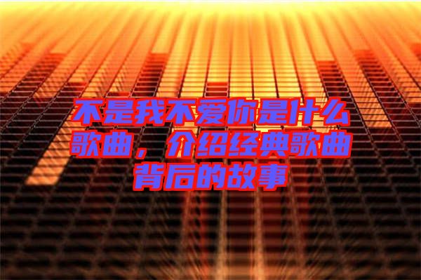 不是我不愛你是什么歌曲,介紹經典歌曲背后的故事