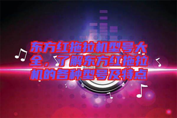 東方紅拖拉機型號大全,了解東方紅拖拉機的各種型號及特點