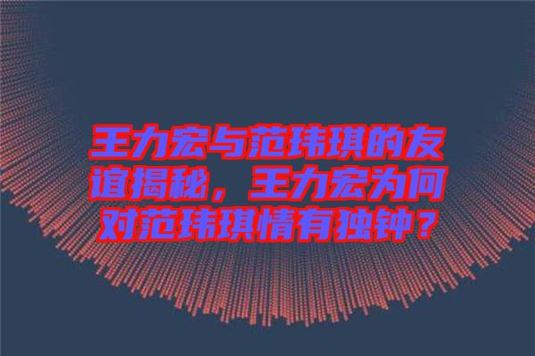 王力宏與范瑋琪的友誼揭秘,王力宏為何對范瑋琪情有獨鐘?
