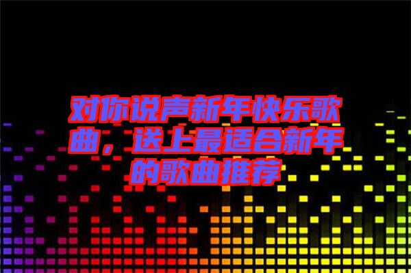 對你說聲新年快樂歌曲,送上最適合新年的歌曲推薦