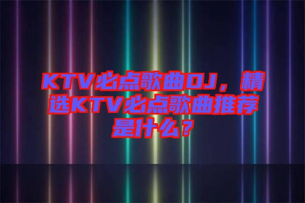 KTV必點歌曲DJ,精選KTV必點歌曲推薦是什么?