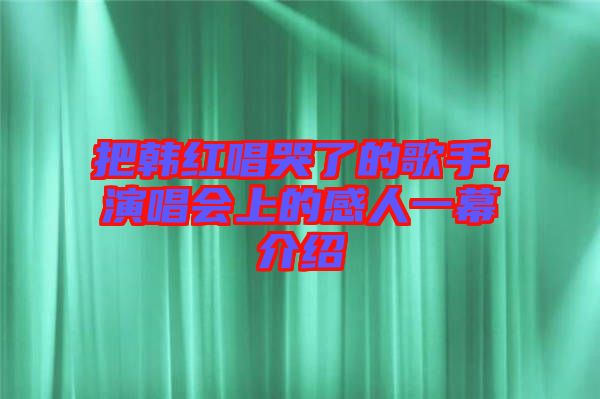 把韓紅唱哭了的歌手,演唱會上的感人一幕介紹
