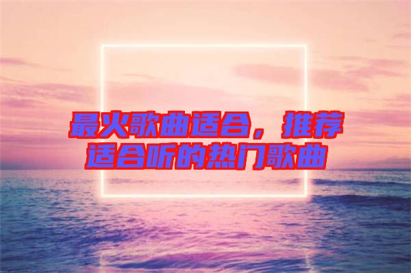 最火歌曲適合,推薦適合聽的熱門歌曲