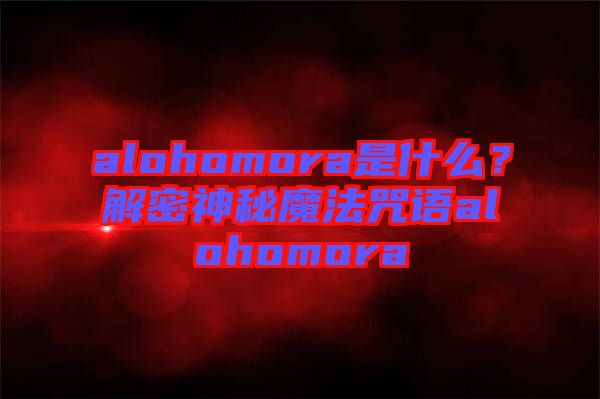 alohomora是什么？解密神秘魔法咒語alohomora