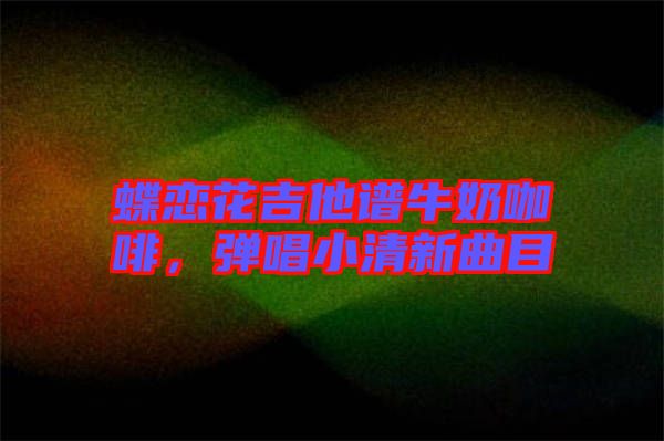 蝶戀花吉他譜牛奶咖啡,彈唱小清新曲目