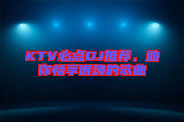 KTV必點DJ推薦,助你暢享很嗨的歌曲