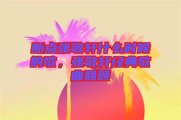 斷點張敬軒什么時候的歌，張敬軒經(jīng)典歌曲回顧