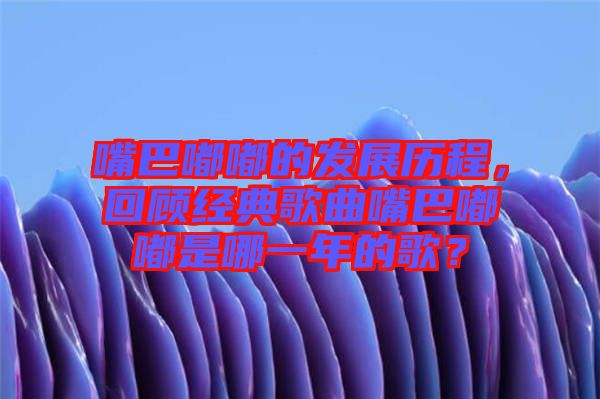 嘴巴嘟嘟的發(fā)展歷程,回顧經(jīng)典歌曲嘴巴嘟嘟是哪一年的歌?