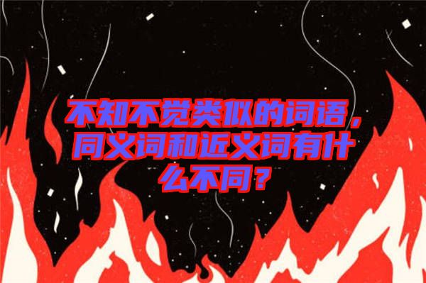 不知不覺類似的詞語(yǔ),同義詞和近義詞有什么不同?