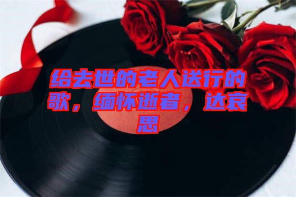 給去世的老人送行的歌,緬懷逝者,達哀思