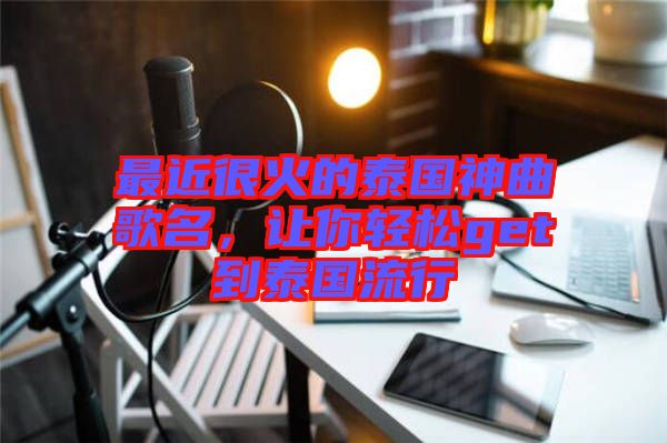 最近很火的泰國神曲歌名,讓你輕松get到泰國流行