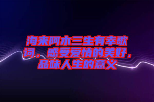 海來阿木三生有幸歌詞，感受愛情的美好，品味人生的意義