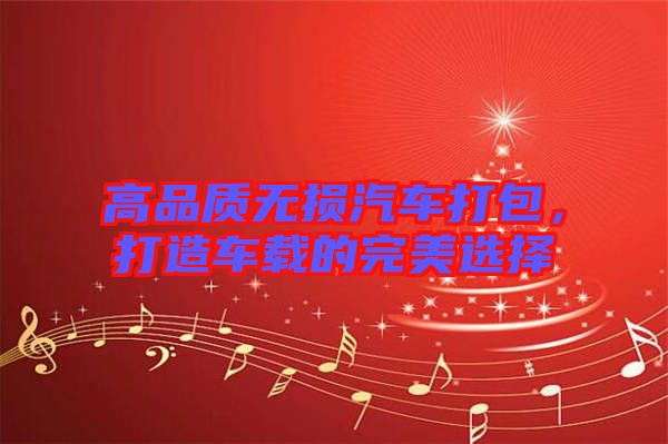 高品質無損汽車打包,打造車載的完美選擇