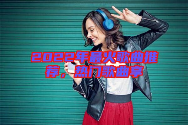 2022年最火歌曲推薦,熱門歌曲享