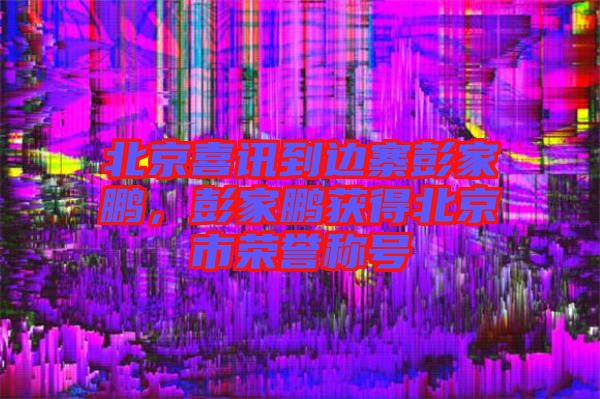 北京喜訊到邊寨彭家鵬,彭家鵬獲得北京市榮譽(yù)稱號(hào)