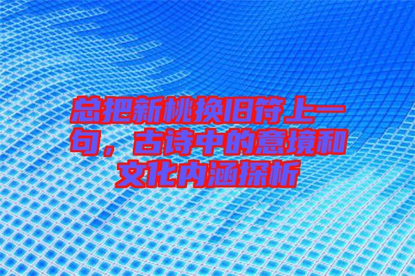 總把新桃換舊符上一句，古詩中的意境和文化內涵探析