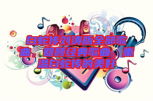 白蛇傳劉濤版全部歌曲,回顧經典歌曲,重溫白蛇傳的美好