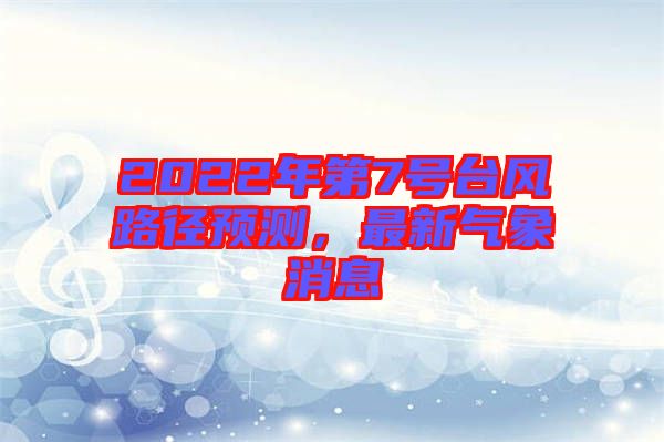 2022年第7號臺風路徑預測,最新氣象消息