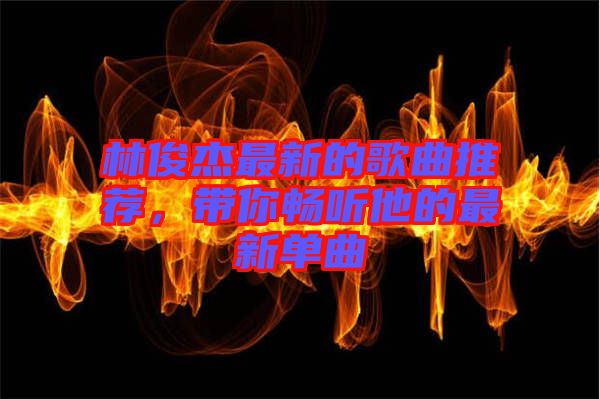 林俊杰最新的歌曲推薦,帶你暢聽他的最新單曲