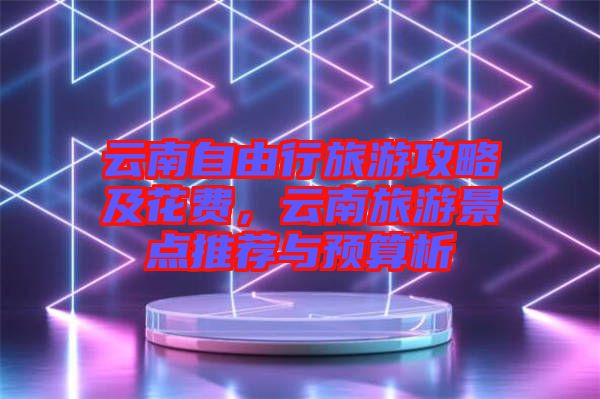 云南自由行旅游攻略及花費(fèi),云南旅游景點(diǎn)推薦與預(yù)算析
