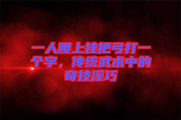 一人腰上掛把弓打一個(gè)字,傳統(tǒng)武術(shù)中的奇技淫巧