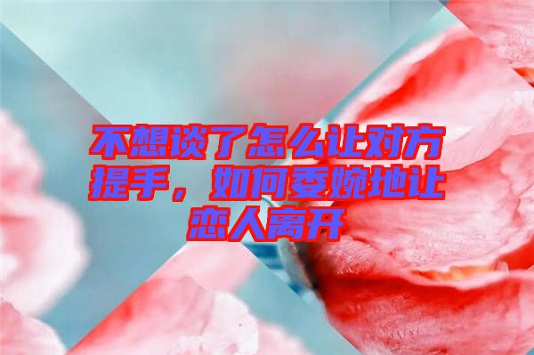 不想談了怎么讓對方提手,如何委婉地讓戀人離開