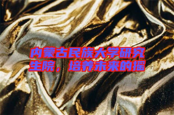 內(nèi)蒙古民族大學(xué)研究生院,培養(yǎng)未來的搖