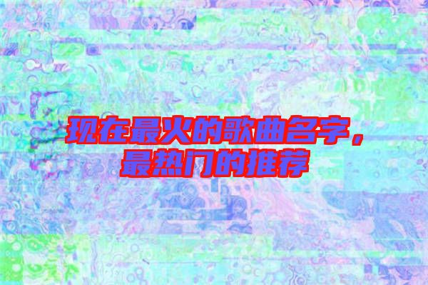現(xiàn)在最火的歌曲名字,最熱門的推薦